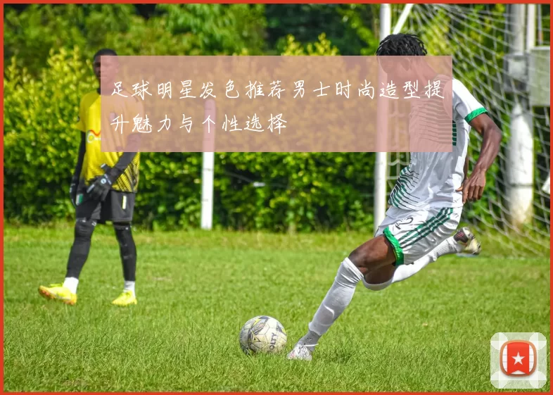 足球明星发色推荐男士时尚造型提升魅力与个性选择