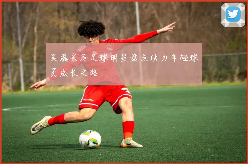 吴磊亲荐足球明星盘点助力年轻球员成长之路