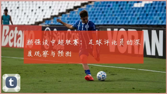 颜强谈中超联赛：足球评论员的深度观察与预测