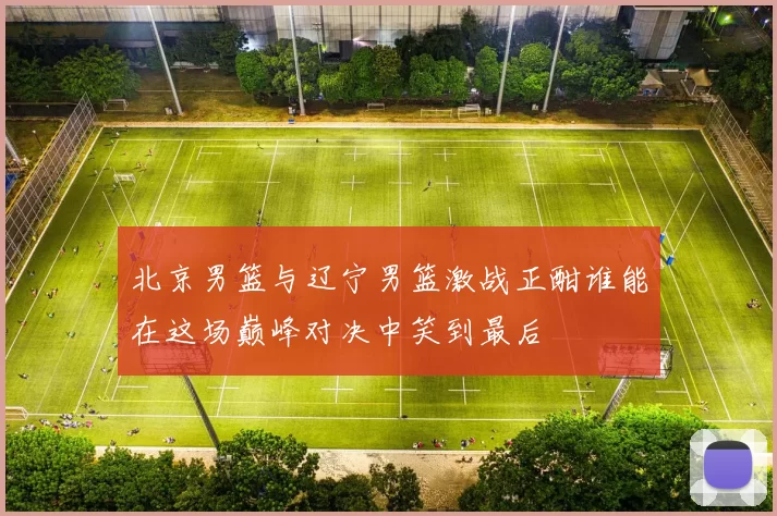 北京男篮与辽宁男篮激战正酣谁能在这场巅峰对决中笑到最后