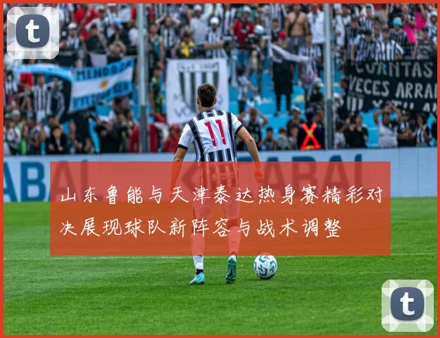 山东鲁能与天津泰达热身赛精彩对决展现球队新阵容与战术调整