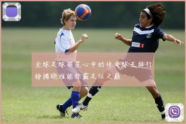 全球足球明星心中的传奇球王排行榜揭晓谁能称霸足坛之巅