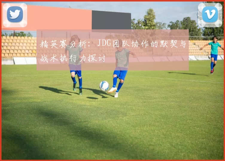 精英赛分析：JDG团队协作的默契与战术执行力探讨