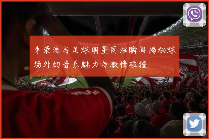 李荣浩与足球明星同框瞬间揭秘球场外的音乐魅力与激情碰撞