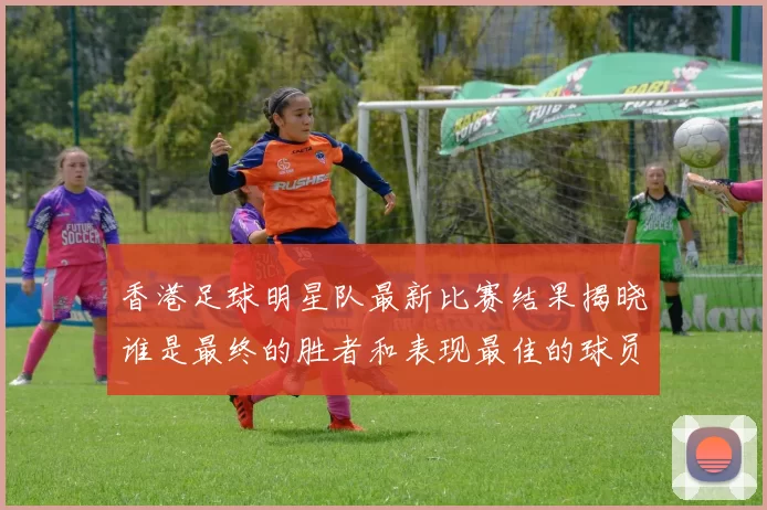香港足球明星队最新比赛结果揭晓谁是最终的胜者和表现最佳的球员