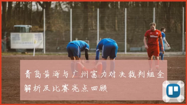 青岛黄海与广州富力对决裁判组全解析及比赛亮点回顾
