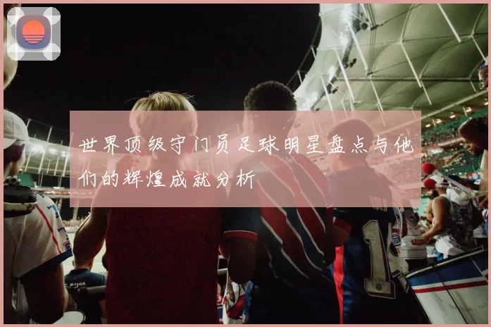 世界顶级守门员足球明星盘点与他们的辉煌成就分析