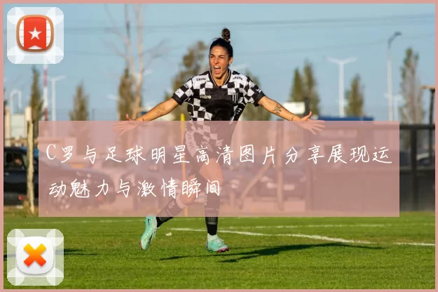 C罗与足球明星高清图片分享展现运动魅力与激情瞬间