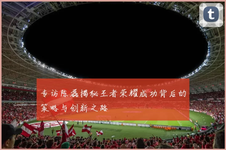 专访陈磊揭秘王者荣耀成功背后的策略与创新之路