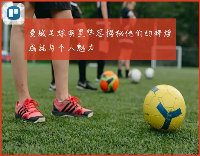 曼城足球明星阵容揭秘他们的辉煌成就与个人魅力