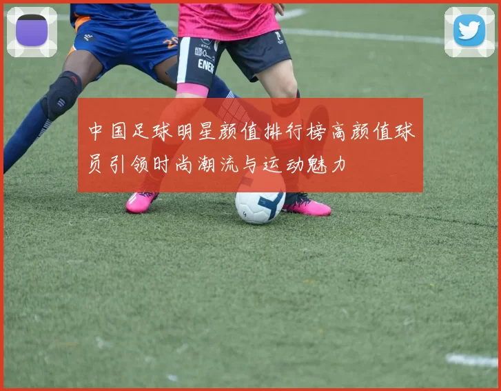 中国足球明星颜值排行榜高颜值球员引领时尚潮流与运动魅力