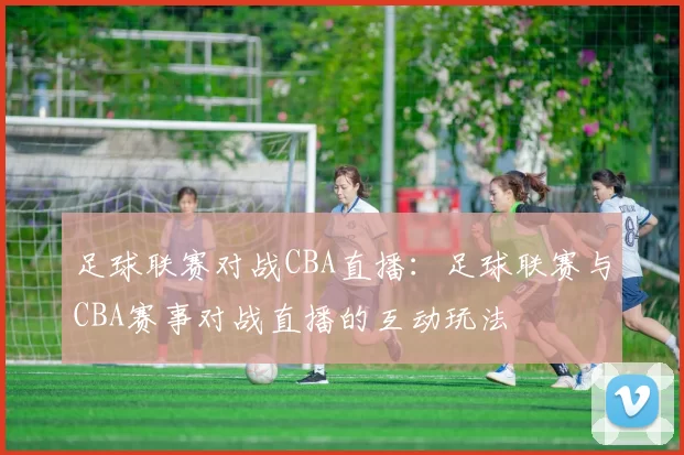 足球联赛对战CBA直播：足球联赛与CBA赛事对战直播的互动玩法
