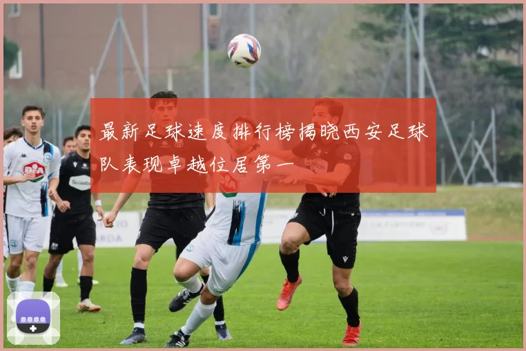 最新足球速度排行榜揭晓西安足球队表现卓越位居第一