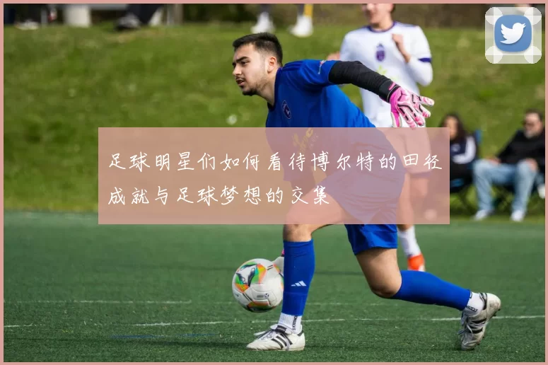 足球明星们如何看待博尔特的田径成就与足球梦想的交集