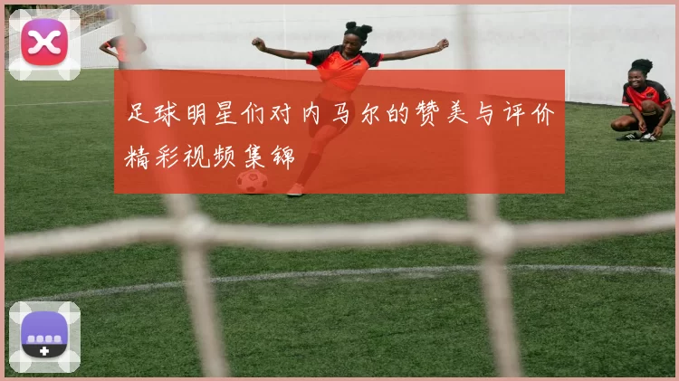 足球明星们对内马尔的赞美与评价精彩视频集锦