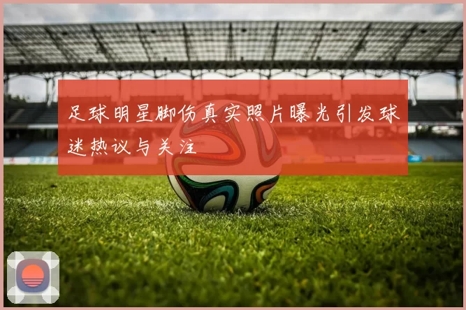 足球明星脚伤真实照片曝光引发球迷热议与关注
