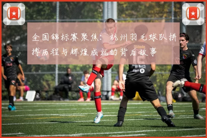 全国锦标赛聚焦：杭州羽毛球队拼搏历程与辉煌成就的背后故事