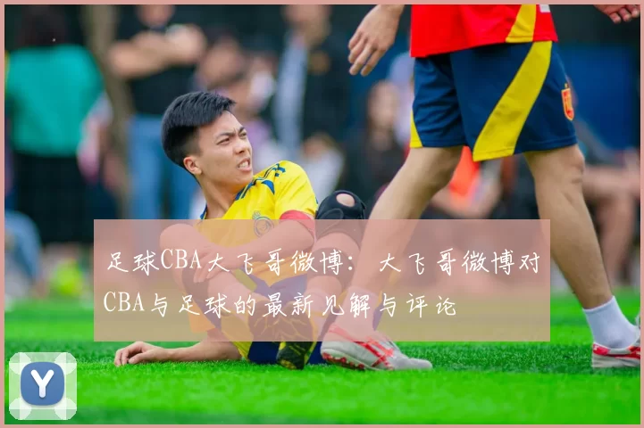 足球CBA大飞哥微博：大飞哥微博对CBA与足球的最新见解与评论