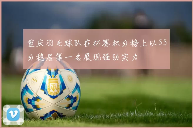 重庆羽毛球队在杯赛积分榜上以55分稳居第一名展现强劲实力