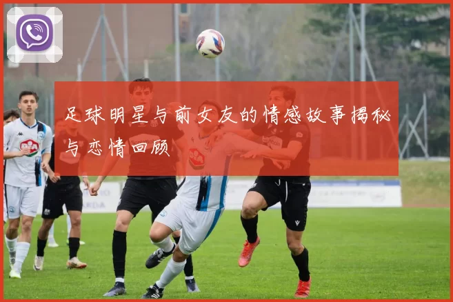 足球明星与前女友的情感故事揭秘与恋情回顾