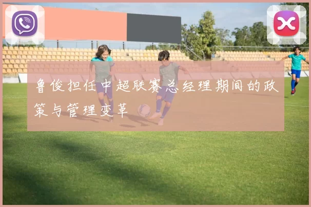 鲁俊担任中超联赛总经理期间的政策与管理变革