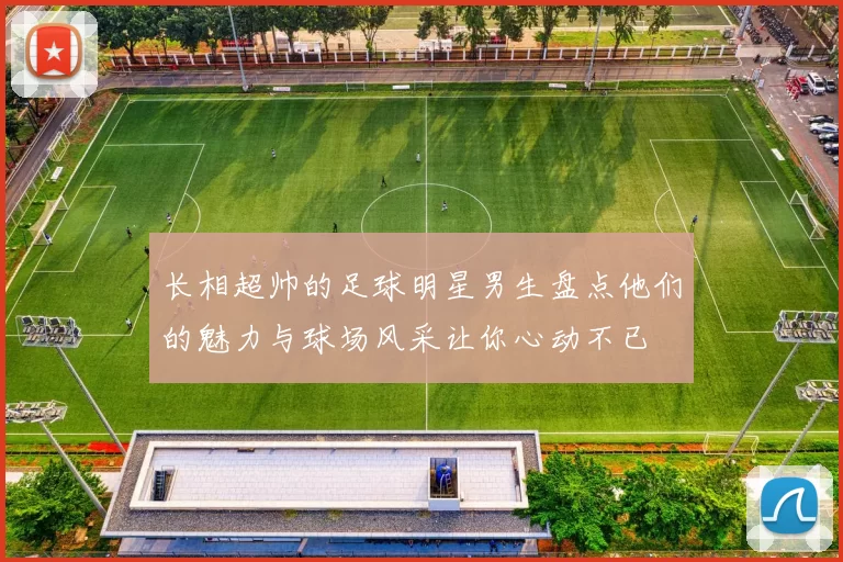 长相超帅的足球明星男生盘点他们的魅力与球场风采让你心动不已