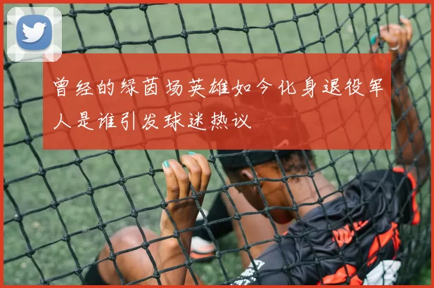 曾经的绿茵场英雄如今化身退役军人是谁引发球迷热议