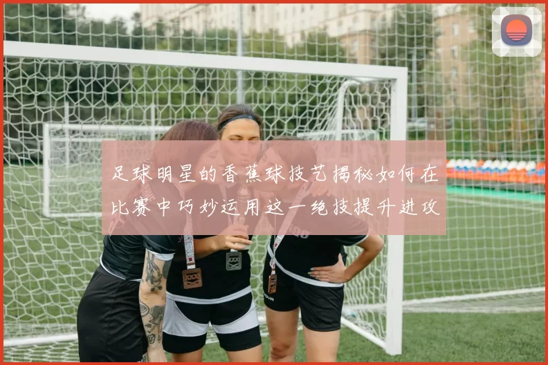 足球明星的香蕉球技艺揭秘如何在比赛中巧妙运用这一绝技提升进攻效率