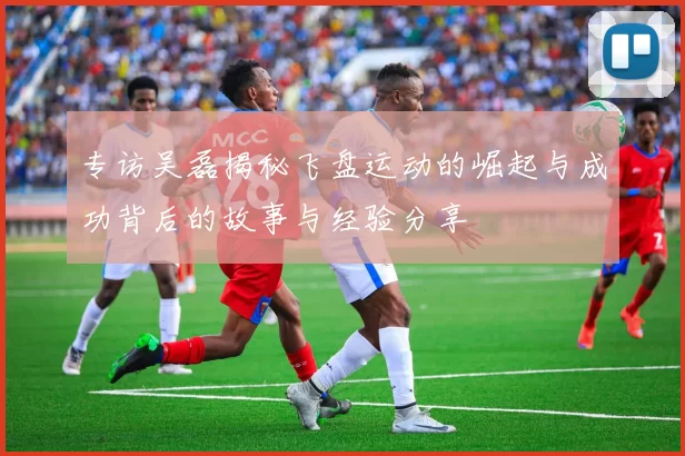 专访吴磊揭秘飞盘运动的崛起与成功背后的故事与经验分享